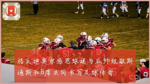 格瓦迪奥尔感恩球迷与瓜帅致敬斯通斯和B席共同书写足球传奇