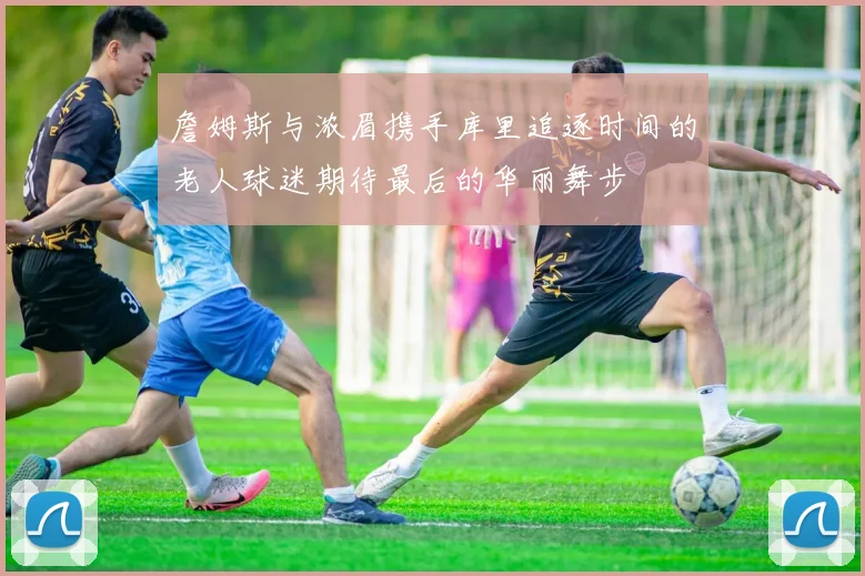 詹姆斯与浓眉携手库里追逐时间的老人球迷期待最后的华丽舞步