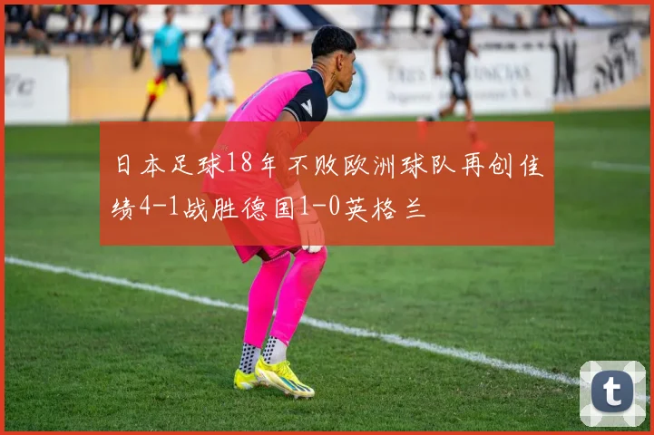 日本足球18年不败欧洲球队再创佳绩4-1战胜德国1-0英格兰