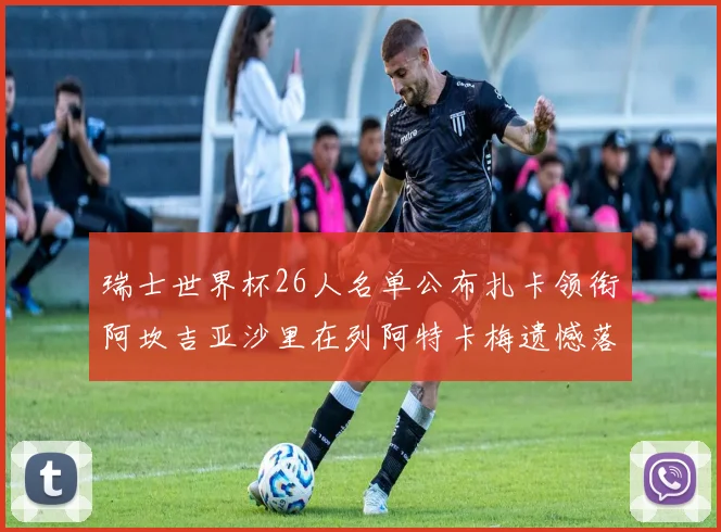 瑞士世界杯26人名单公布扎卡领衔阿坎吉亚沙里在列阿特卡梅遗憾落选