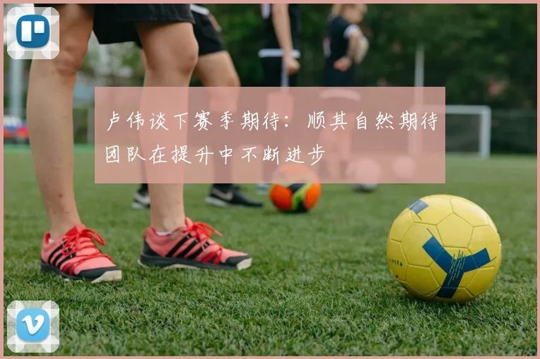 卢伟谈下赛季期待：顺其自然期待团队在提升中不断进步