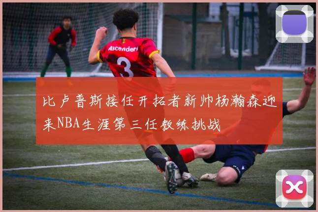 比卢普斯接任开拓者新帅杨瀚森迎来NBA生涯第三任教练挑战