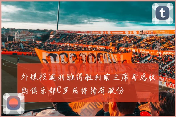 外媒报道利雅得胜利前主席考虑收购俱乐部C罗或将持有股份