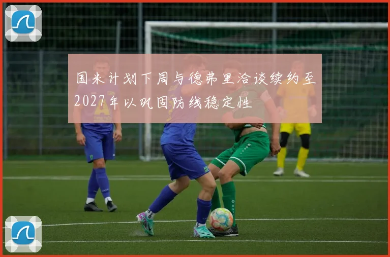国米计划下周与德弗里洽谈续约至2027年以巩固防线稳定性