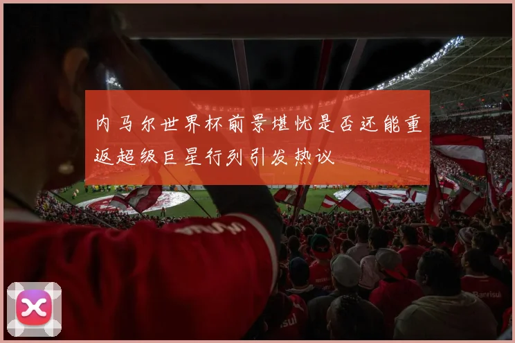 内马尔世界杯前景堪忧是否还能重返超级巨星行列引发热议