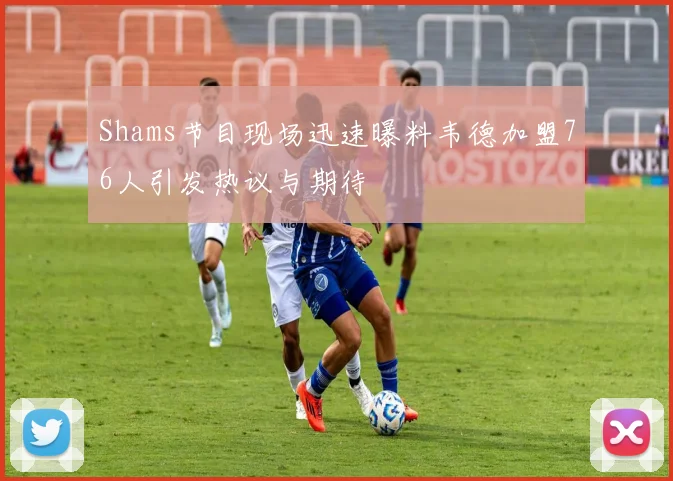 Shams节目现场迅速曝料韦德加盟76人引发热议与期待
